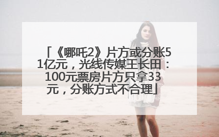 《哪吒2》片方或分账51亿元，光线传媒王长田：100元票房片方只拿33元，分账方式不合理