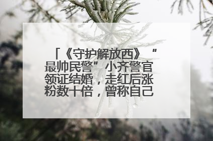 《守护解放西》“最帅民警”小齐警官领证结婚，走红后涨粉数十倍，曾称自己只是普通人