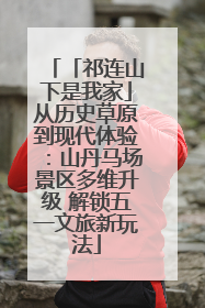 「祁连山下是我家」从历史草原到现代体验：山丹马场景区多维升级 解锁五一文旅新玩法