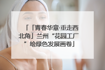 「青春华章·重走西北角」兰州“花园工厂”绘绿色发展画卷