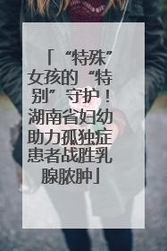 “特殊”女孩的“特别”守护！湖南省妇幼助力孤独症患者战胜乳腺脓肿
