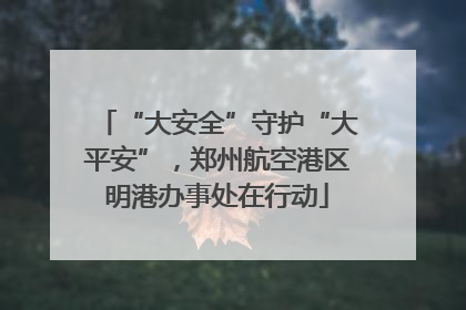 “大安全”守护“大平安”，郑州航空港区明港办事处在行动