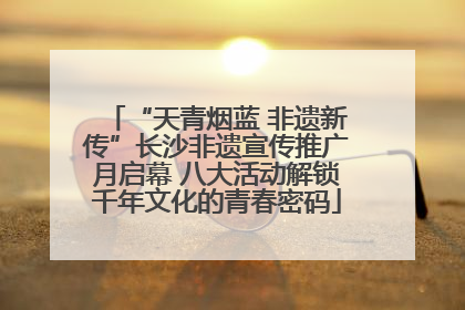 “天青烟蓝 非遗新传”长沙非遗宣传推广月启幕 八大活动解锁千年文化的青春密码
