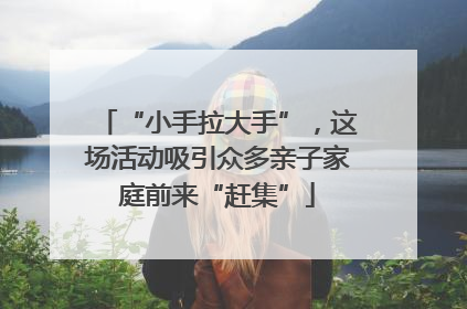 “小手拉大手”，这场活动吸引众多亲子家庭前来“赶集”