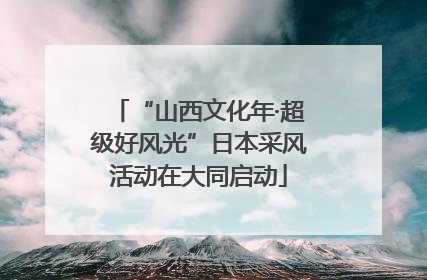 “山西文化年·超级好风光”日本采风活动在大同启动