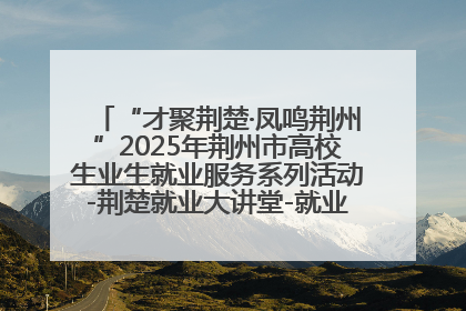 “才聚荆楚·凤鸣荆州”2025年荆州市高校生业生就业服务系列活动-荆楚就业大讲堂-就业嘉年华活动举行