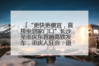 “更快更便宜，直接坐到家门口”长沙至重庆东首趟高铁发车，重庆人狂喜：退了票也要坐