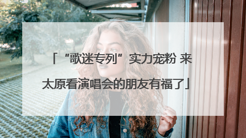 “歌迷专列”实力宠粉 来太原看演唱会的朋友有福了