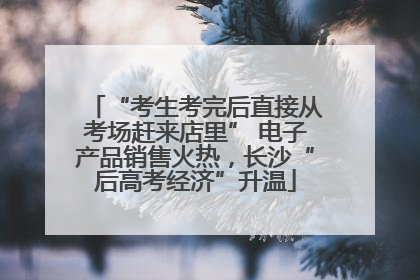 “考生考完后直接从考场赶来店里” 电子产品销售火热，长沙“后高考经济”升温