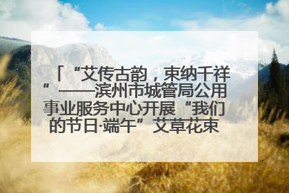 “艾传古韵，束纳千祥”——滨州市城管局公用事业服务中心开展“我们的节日·端午”艾草花束制作主题活动