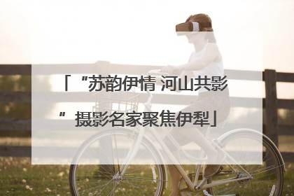 “苏韵伊情 河山共影”摄影名家聚焦伊犁