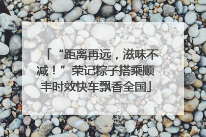 “距离再远，滋味不减！”荣记粽子搭乘顺丰时效快车飘香全国