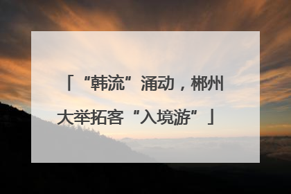 “韩流”涌动，郴州大举拓客“入境游”