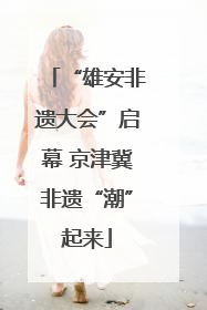 “雄安非遗大会”启幕 京津冀非遗“潮”起来