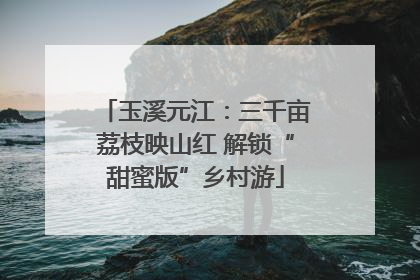 玉溪元江：三千亩荔枝映山红 解锁“甜蜜版”乡村游