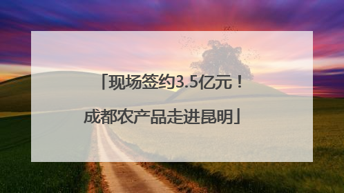 现场签约3.5亿元！成都农产品走进昆明