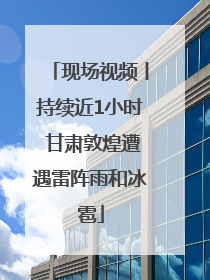 现场视频丨持续近1小时 甘肃敦煌遭遇雷阵雨和冰雹