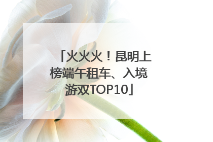 火火火！昆明上榜端午租车、入境游双TOP10