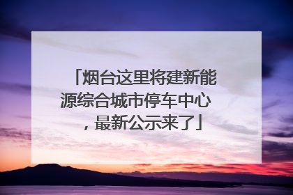 烟台这里将建新能源综合城市停车中心，最新公示来了