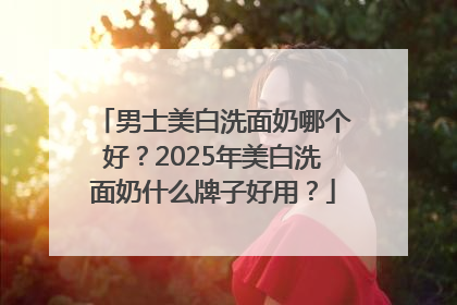 男士美白洗面奶哪个好？2025年美白洗面奶什么牌子好用？