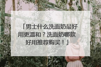 男士什么洗面奶最好用更温和？洗面奶哪款好用推荐购买！