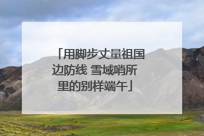 用脚步丈量祖国边防线 雪域哨所里的别样端午
