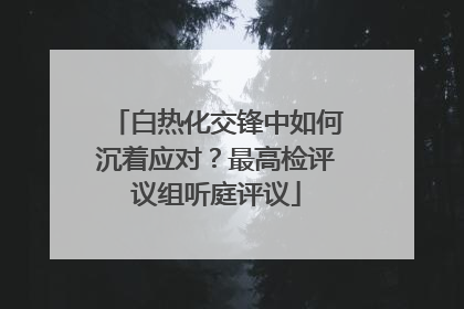 白热化交锋中如何沉着应对？最高检评议组听庭评议