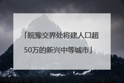 皖豫交界处将建人口超50万的新兴中等城市