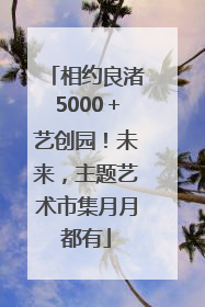相约良渚5000＋艺创园！未来，主题艺术市集月月都有