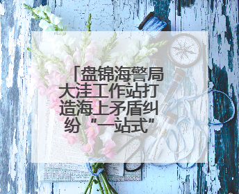 盘锦海警局大洼工作站打造海上矛盾纠纷“一站式”调解阵地