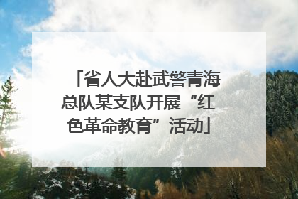 省人大赴武警青海总队某支队开展“红色革命教育”活动