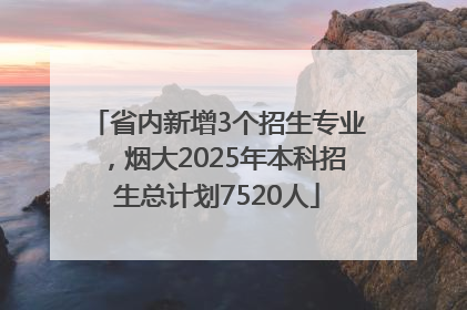 省内新增3个招生专业，烟大2025年本科招生总计划7520人