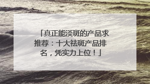 真正能淡斑的产品求推荐：十大祛斑产品排名，凭实力上位！