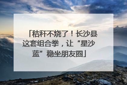 秸秆不烧了！长沙县这套组合拳，让“星沙蓝”稳坐朋友圈