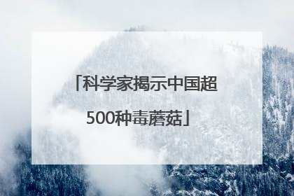 科学家揭示中国超500种毒蘑菇