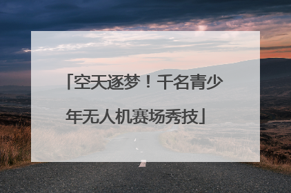空天逐梦！千名青少年无人机赛场秀技
