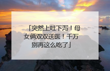 突然上吐下泻！母女俩双双送医！千万别再这么吃了