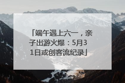 端午遇上六一，亲子出游火爆：5月31日或创客流纪录