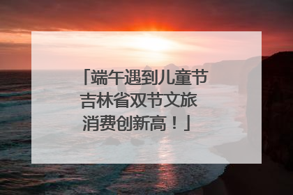 端午遇到儿童节 吉林省双节文旅消费创新高！