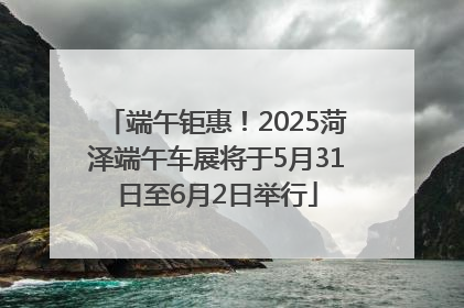 端午钜惠！2025菏泽端午车展将于5月31日至6月2日举行
