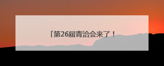 第26届青洽会来了！快，我们一起去探馆
