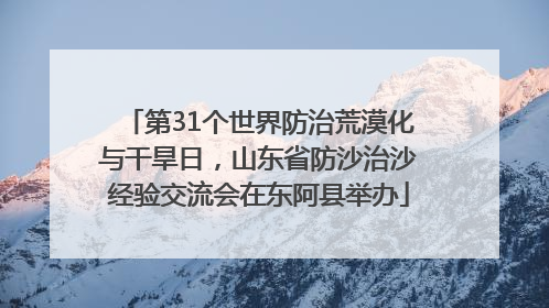 第31个世界防治荒漠化与干旱日，山东省防沙治沙经验交流会在东阿县举办