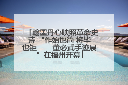 翰墨丹心映照革命史诗 “作始也简 将毕也钜——董必武手迹展”在福州开幕