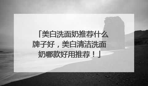 美白洗面奶推荐什么牌子好，美白清洁洗面奶哪款好用推荐！