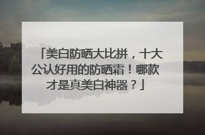 美白防晒大比拼，十大公认好用的防晒霜！哪款才是真美白神器？