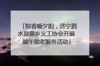 粽香暖夕阳，济宁泗水县泉乡义工协会开展端午助老服务活动