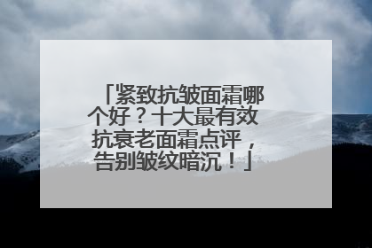 紧致抗皱面霜哪个好？十大最有效抗衰老面霜点评，告别皱纹暗沉！