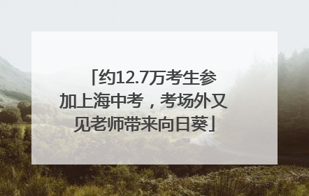 约12.7万考生参加上海中考,考场外又见老师带来向日葵