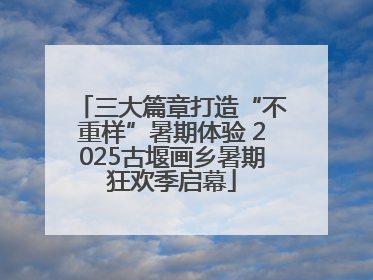三大篇章打造“不重样”暑期体验 2025古堰画乡暑期狂欢季启幕