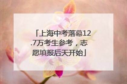 上海中考落幕12.7万考生参考，志愿填报后天开始